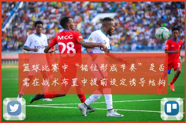 篮球比赛中“错位形成节奏”是否需在战术布置中提前设定诱导结构