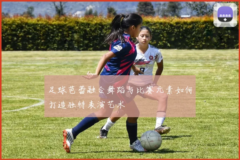 足球芭蕾融合舞蹈与比赛元素如何打造独特表演艺术