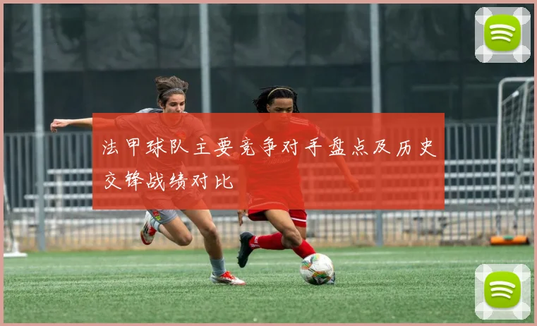 法甲球队主要竞争对手盘点及历史交锋战绩对比
