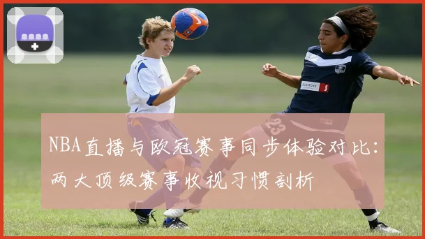 NBA直播与欧冠赛事同步体验对比：两大顶级赛事收视习惯剖析
