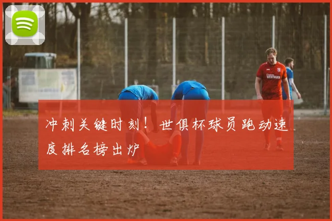 冲刺关键时刻！世俱杯球员跑动速度排名榜出炉