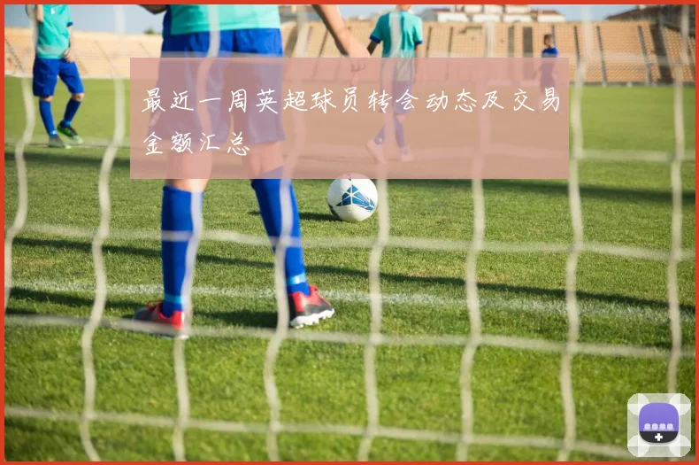最近一周英超球员转会动态及交易金额汇总